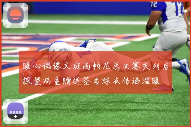 暖心偶像文班尚帕尼总决赛失利后探望病童赠送签名球衣传递温暖